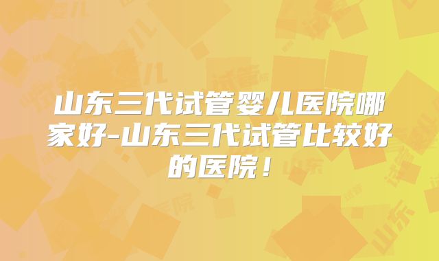 山东三代试管婴儿医院哪家好-山东三代试管比较好的医院!