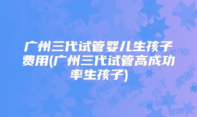 广州三代试管婴儿生孩子费用(广州三代试管高成功率生孩子)