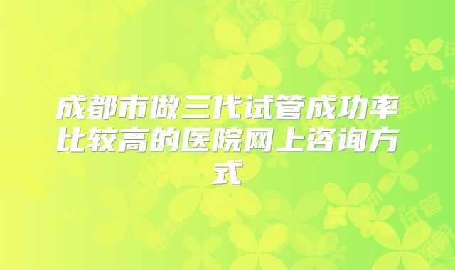 成都市做三代试管成功率比较高的医院网上咨询方式