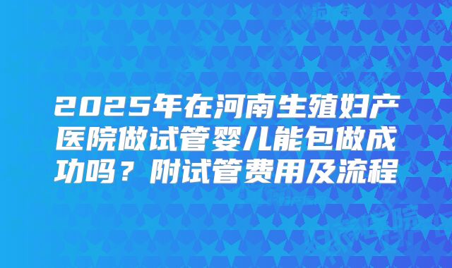 2025年在河南生殖妇产医院做试管婴儿能包做成功吗?附试管费用及流程