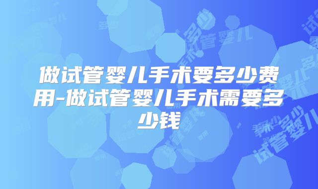 做试管婴儿手术要多少费用-做试管婴儿手术需要多少钱