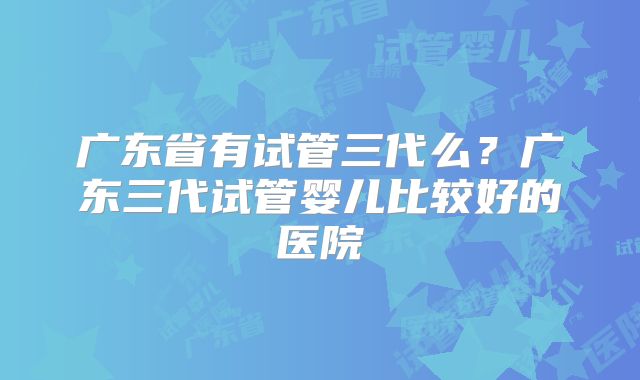 广东省有试管三代么?广东三代试管婴儿比较好的医院