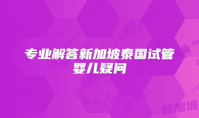 专业解答新加坡泰国试管婴儿疑问