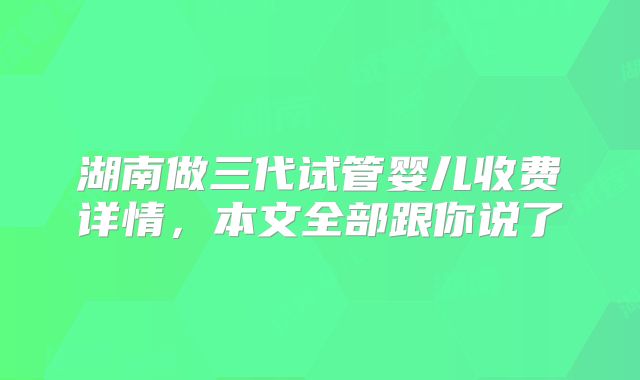 湖南做三代试管婴儿收费详情，本文全部跟你说了