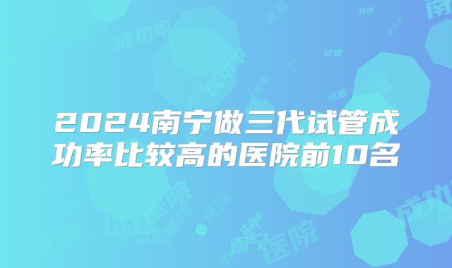 2024南宁做三代试管成功率比较高的医院前10名