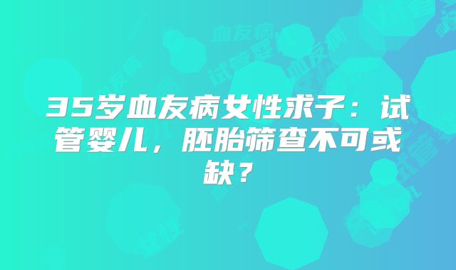 35岁血友病女性求子：试管婴儿，胚胎筛查不可或缺？