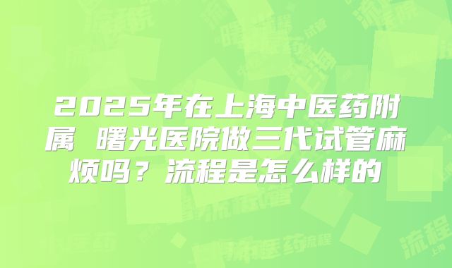 2025年在上海中医药附属 曙光医院做三代试管麻烦吗?流程是怎么样的