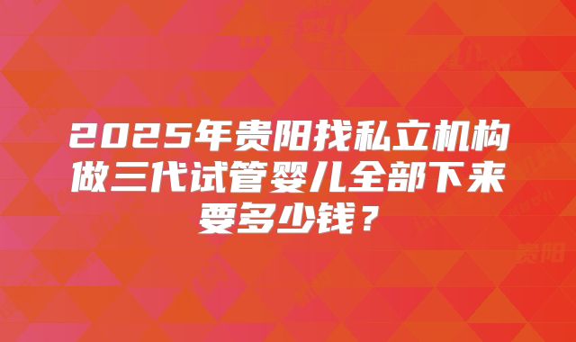 2025年贵阳找私立机构做三代试管婴儿全部下来要多少钱？