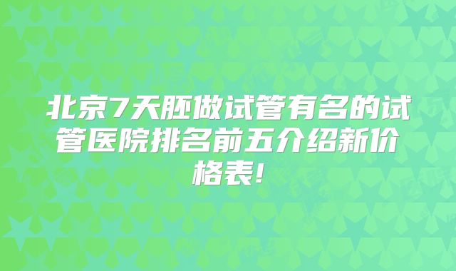 北京7天胚做试管有名的试管医院排名前五介绍新价格表!