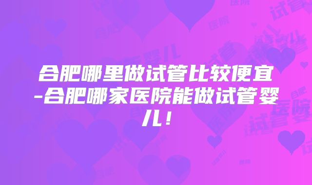 合肥哪里做试管比较便宜-合肥哪家医院能做试管婴儿!