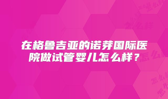 在格鲁吉亚的诺芽国际医院做试管婴儿怎么样?