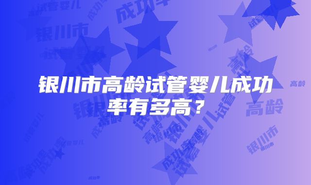 银川市高龄试管婴儿成功率有多高?