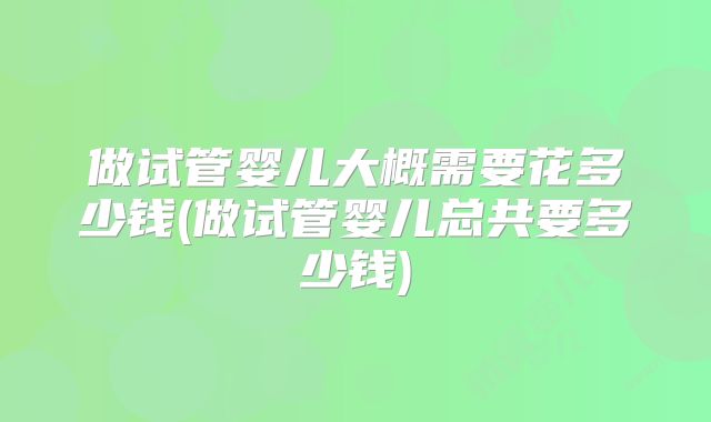做试管婴儿大概需要花多少钱(做试管婴儿总共要多少钱)