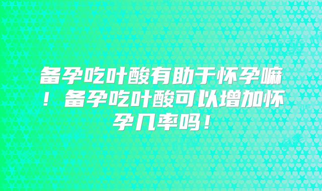 备孕吃叶酸有助于怀孕嘛！备孕吃叶酸可以增加怀孕几率吗！