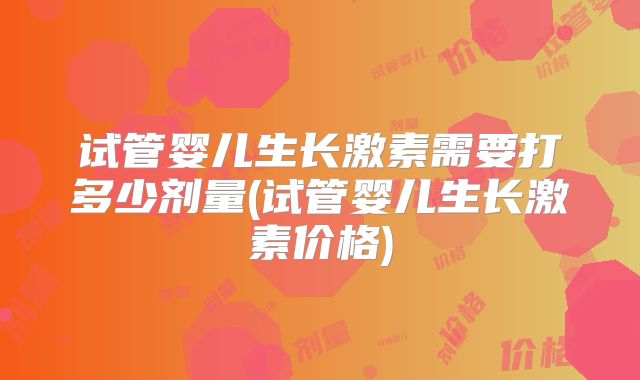 试管婴儿生长激素需要打多少剂量(试管婴儿生长激素价格)