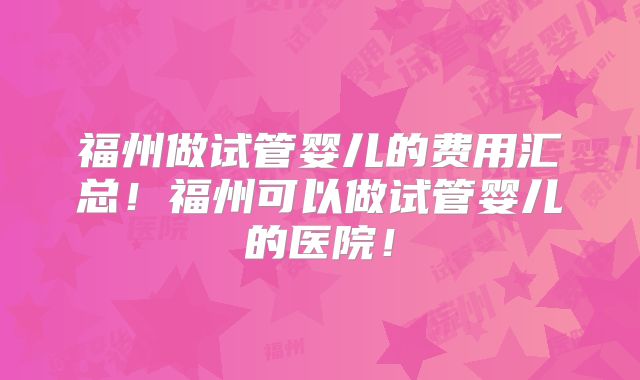 福州做试管婴儿的费用汇总!福州可以做试管婴儿的医院!