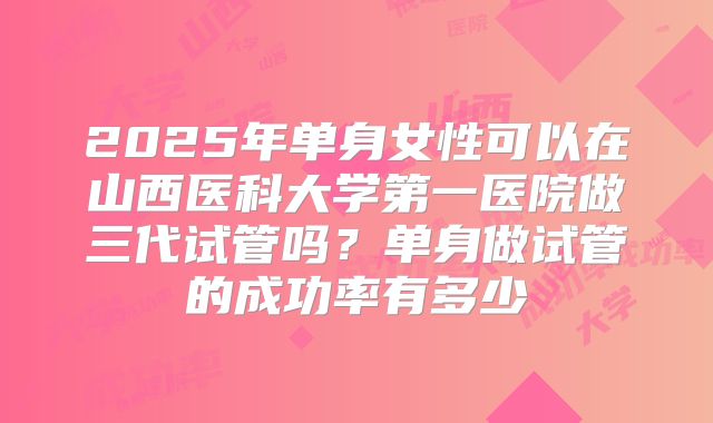 2025年单身女性可以在山西医科大学第一医院做三代试管吗?单身做试管的成功率有多少
