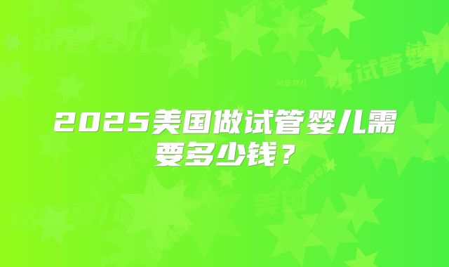 2025美国做试管婴儿需要多少钱？