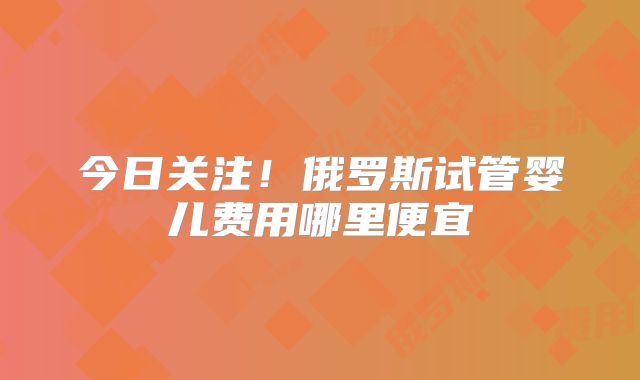 今日关注！俄罗斯试管婴儿费用哪里便宜
