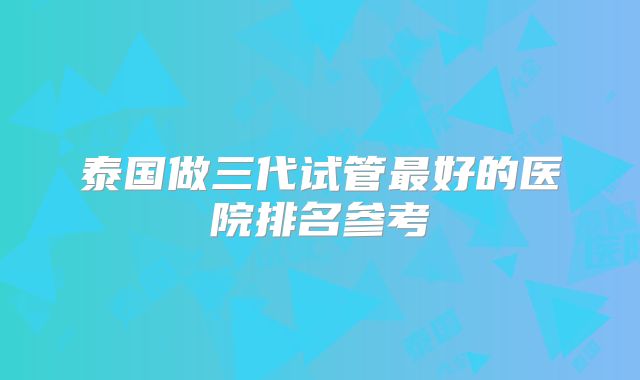 泰国做三代试管最好的医院排名参考