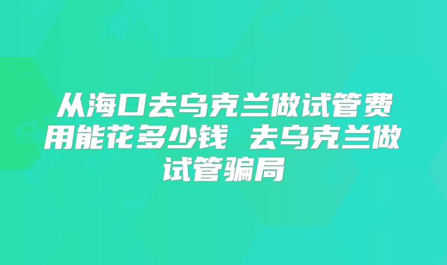 从海口去乌克兰做试管费用能花多少钱 去乌克兰做试管骗局