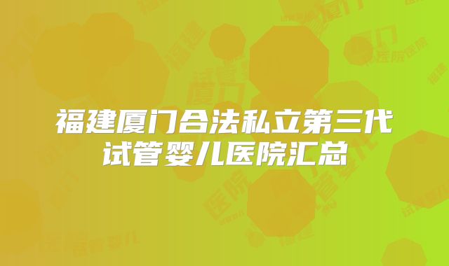 福建厦门合法私立第三代试管婴儿医院汇总