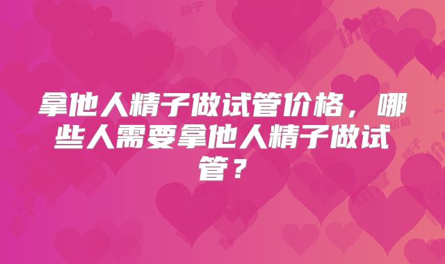 拿他人精子做试管价格,哪些人需要拿他人精子做试管?