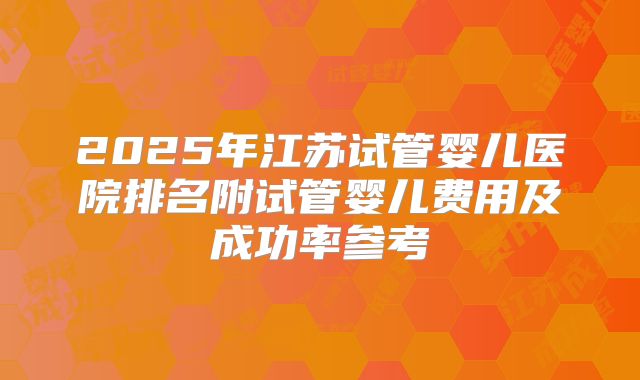 2025年江苏试管婴儿医院排名附试管婴儿费用及成功率参考