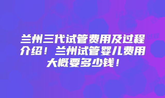 兰州三代试管费用及过程介绍!兰州试管婴儿费用大概要多少钱!