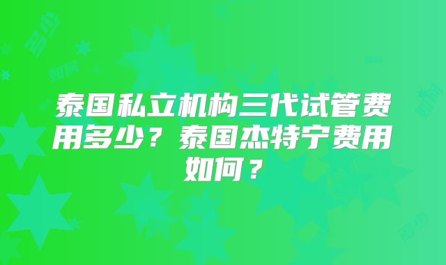 泰国私立机构三代试管费用多少？泰国杰特宁费用如何？