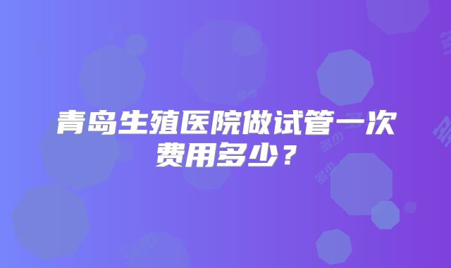 青岛生殖医院做试管一次费用多少？
