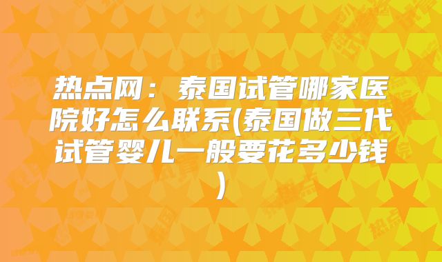 热点网:泰国试管哪家医院好怎么联系(泰国做三代试管婴儿一般要花多少钱)