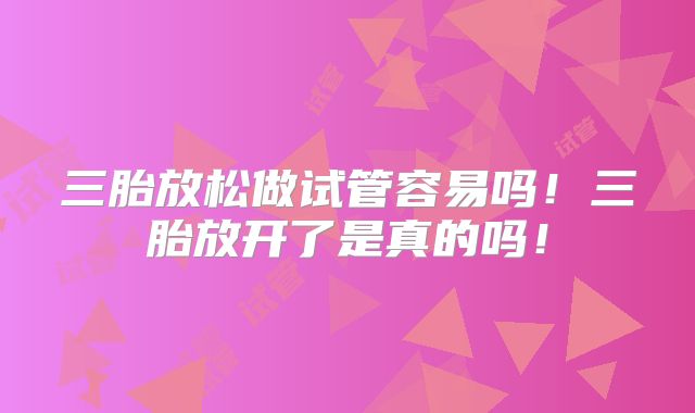 三胎放松做试管容易吗!三胎放开了是真的吗!
