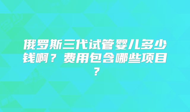 俄罗斯三代试管婴儿多少钱啊？费用包含哪些项目？