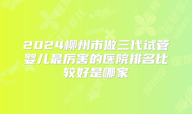 2024柳州市做三代试管婴儿最厉害的医院排名比较好是哪家