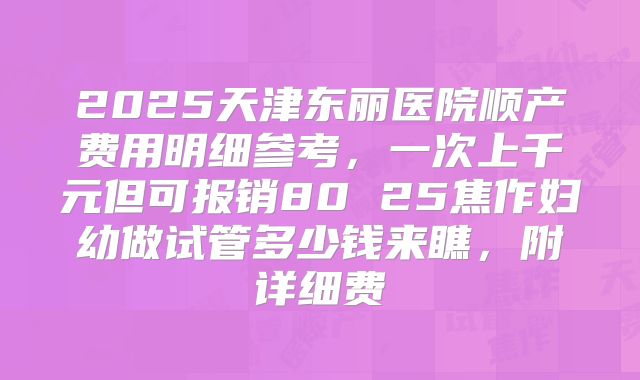 2025天津东丽医院顺产费用明细参考，一次上千元但可报销80 25焦作妇幼做试管多少钱来瞧，附详细费