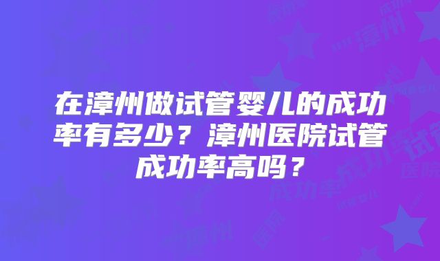 在漳州做试管婴儿的成功率有多少？漳州医院试管成功率高吗？
