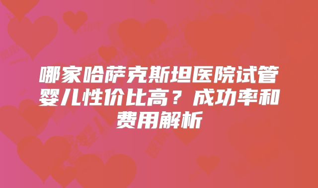 哪家哈萨克斯坦医院试管婴儿性价比高？成功率和费用解析