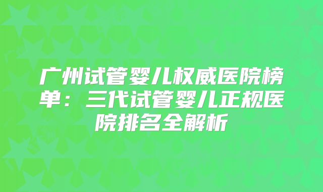 广州试管婴儿权威医院榜单:三代试管婴儿正规医院排名全解析