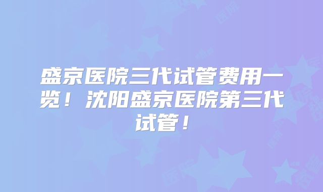 盛京医院三代试管费用一览!沈阳盛京医院第三代试管!