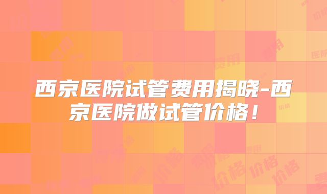 西京医院试管费用揭晓-西京医院做试管价格!