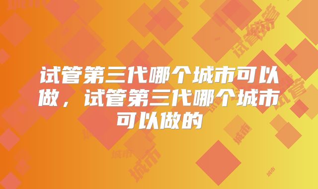 试管第三代哪个城市可以做,试管第三代哪个城市可以做的