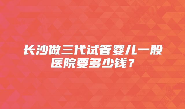 长沙做三代试管婴儿一般医院要多少钱？
