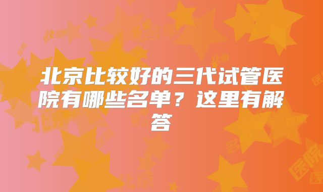 北京比较好的三代试管医院有哪些名单？这里有解答