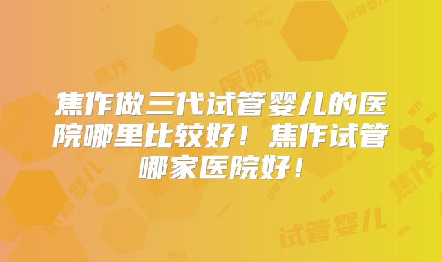 焦作做三代试管婴儿的医院哪里比较好!焦作试管哪家医院好!