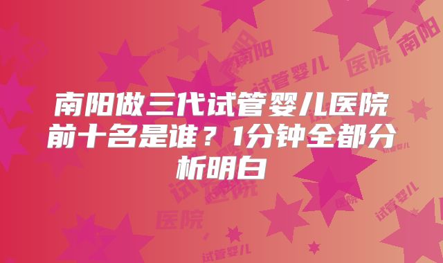 南阳做三代试管婴儿医院前十名是谁？1分钟全都分析明白