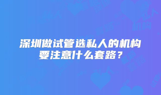 深圳做试管选私人的机构要注意什么套路？
