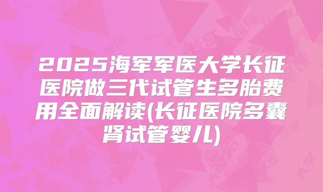 2025海军军医大学长征医院做三代试管生多胎费用全面解读(长征医院多囊肾试管婴儿)