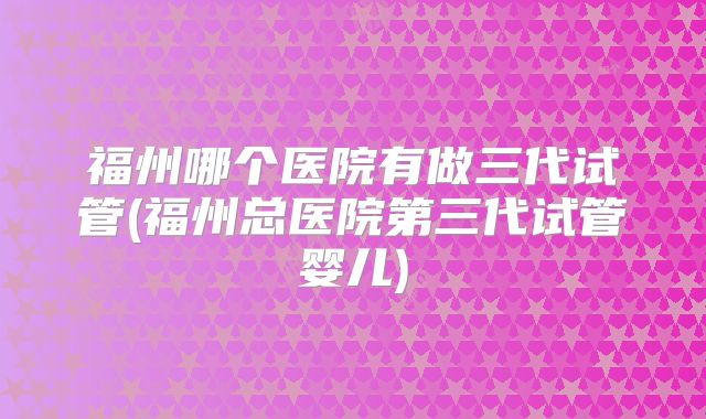 福州哪个医院有做三代试管(福州总医院第三代试管婴儿)