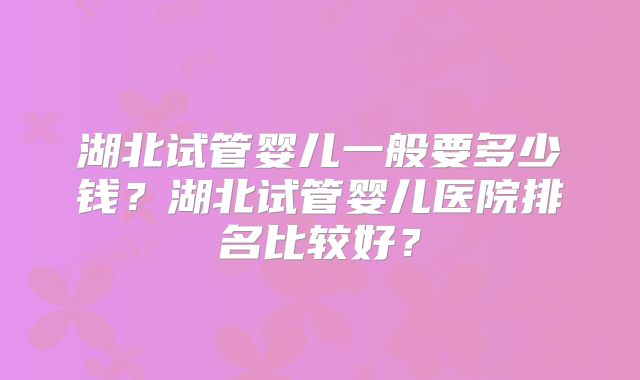 湖北试管婴儿一般要多少钱？湖北试管婴儿医院排名比较好？